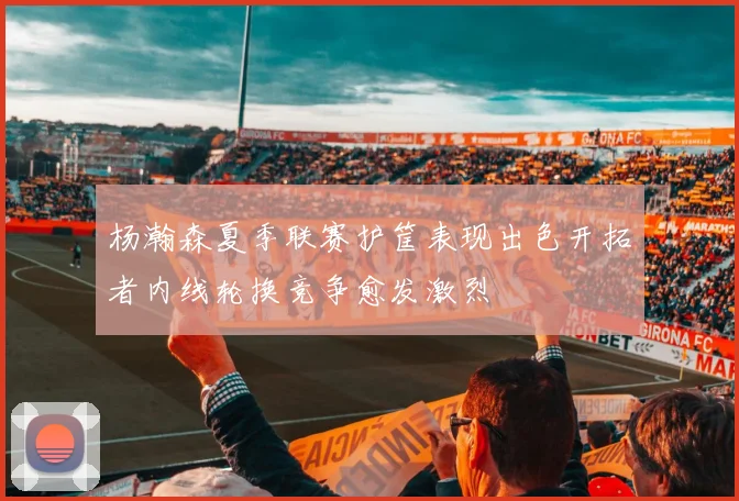 杨瀚森夏季联赛护筐表现出色开拓者内线轮换竞争愈发激烈