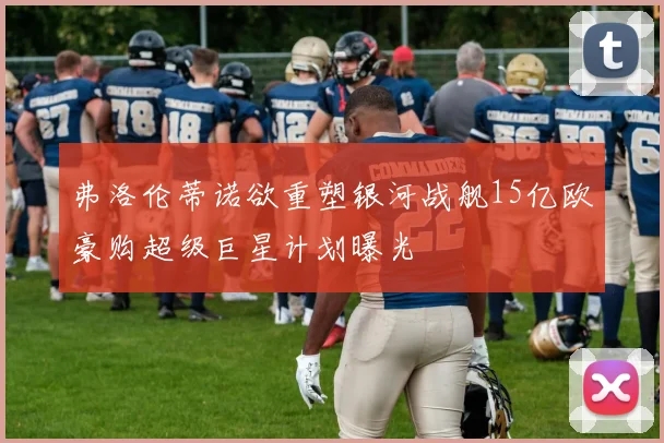 弗洛伦蒂诺欲重塑银河战舰15亿欧豪购超级巨星计划曝光