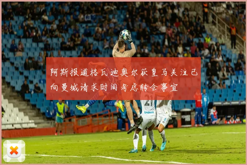 阿斯报道格瓦迪奥尔获皇马关注已向曼城请求时间考虑转会事宜