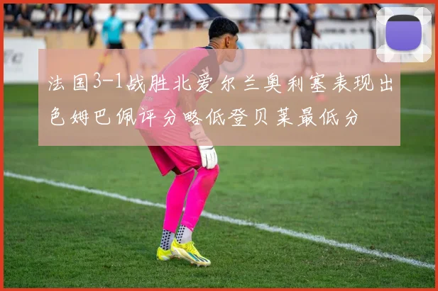 法国3-1战胜北爱尔兰奥利塞表现出色姆巴佩评分略低登贝莱最低分