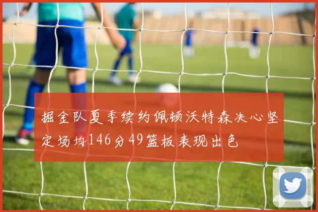 掘金队夏季续约佩顿沃特森决心坚定场均146分49篮板表现出色