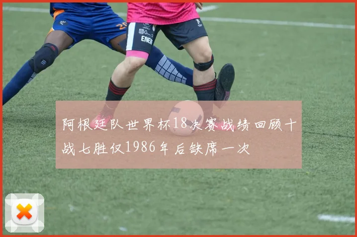 阿根廷队世界杯18决赛战绩回顾十战七胜仅1986年后缺席一次