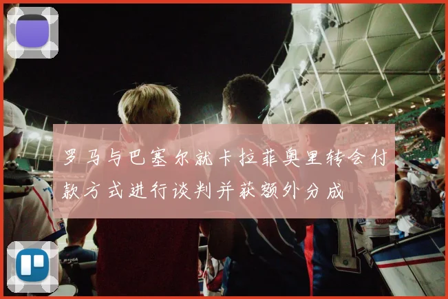 罗马与巴塞尔就卡拉菲奥里转会付款方式进行谈判并获额外分成