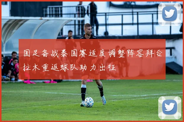 国足备战泰国赛适度调整阵容拜合拉木重返球队助力出征
