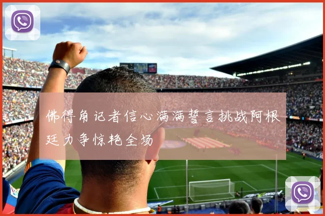 佛得角记者信心满满誓言挑战阿根廷力争惊艳全场
