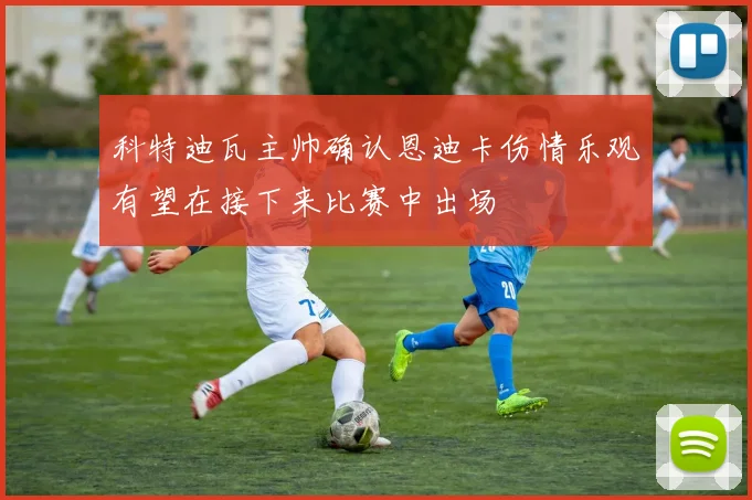 科特迪瓦主帅确认恩迪卡伤情乐观有望在接下来比赛中出场