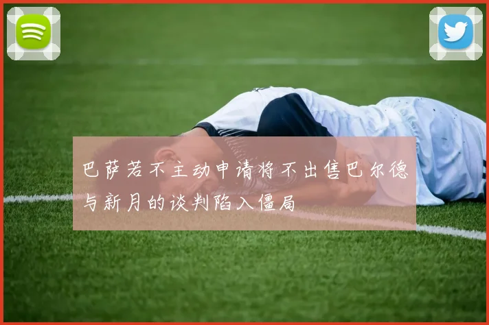 巴萨若不主动申请将不出售巴尔德与新月的谈判陷入僵局