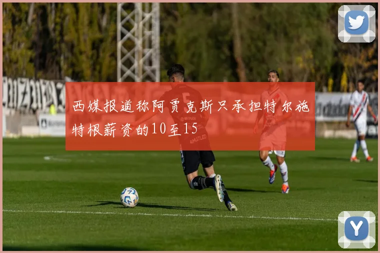 西媒报道称阿贾克斯只承担特尔施特根薪资的10至15
