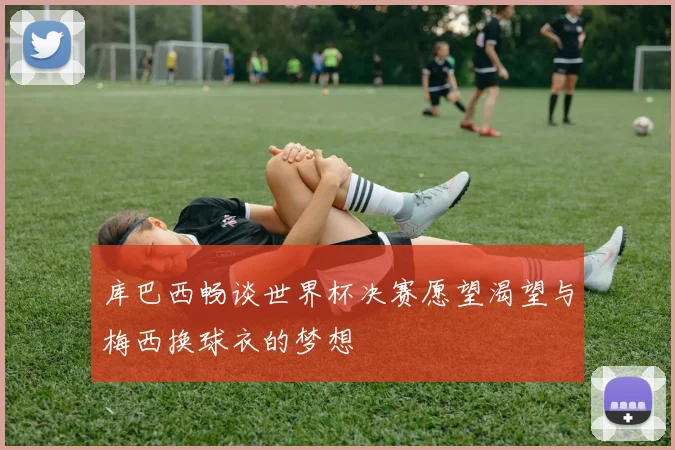 库巴西畅谈世界杯决赛愿望渴望与梅西换球衣的梦想