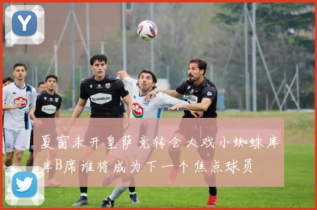 夏窗未开皇萨竞转会大戏小蜘蛛库库B席谁将成为下一个焦点球员