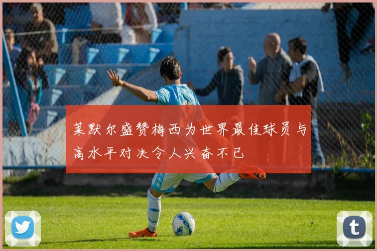 莱默尔盛赞梅西为世界最佳球员与高水平对决令人兴奋不已