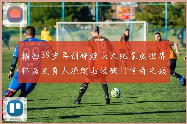 梅西39岁再创辉煌七大纪录成世界杯历史首人连续七场破门传奇之战