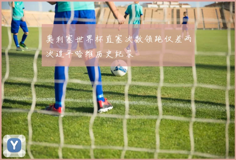 奥利塞世界杯直塞次数领跑仅差两次追平哈维历史纪录