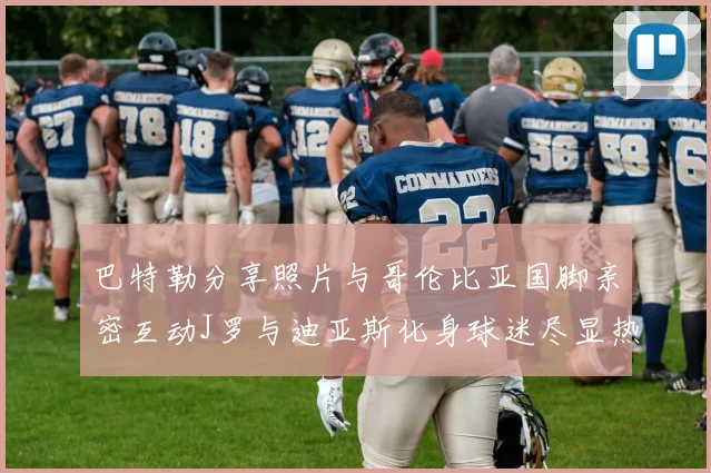 巴特勒分享照片与哥伦比亚国脚亲密互动J罗与迪亚斯化身球迷尽显热情
