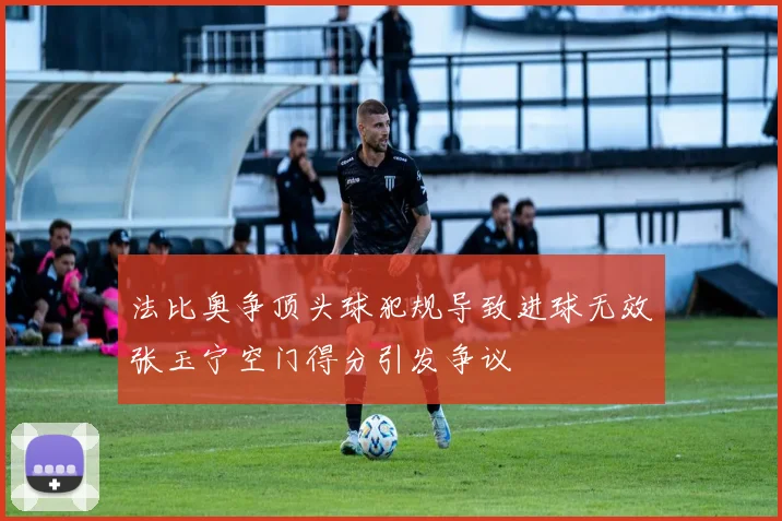 法比奥争顶头球犯规导致进球无效张玉宁空门得分引发争议