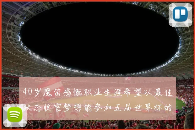 40岁魔笛感慨职业生涯希望以最佳状态收官梦想能参加五届世界杯的壮举