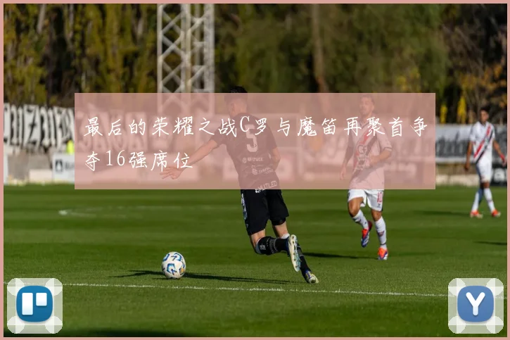 最后的荣耀之战C罗与魔笛再聚首争夺16强席位
